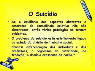 O Suicídio Se o equilíbrio dos aspectos abstratos e concretos da consciência coletiva não são observados, então várias patologias se tornam evidentes. O problema do suicídio está estritamente ligado ao estudo da divisão do trabalho social. Causas: diferenciação dos indivíduos e das profissões, a regressão da autoridade, da tradição, o domínio crescente da razão.* 