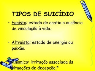 TIPOS DE SUICÍDIO Egoísta : estado de apatia e ausência de vinculação à vida. Altruísta : estado de energia ou paixão. Anomico : irritação associada ás situações de decepção.* 