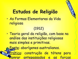 Estudos de Religião As Formas Elementares da Vida religiosa  (1912) Teoria geral da religião, com base na análise das instituições religiosas mais simples e primitivas. Fonte : aborígenes australianos. Prática : construção de tótens para honrar antepassados e as forças sobrenaturais. 