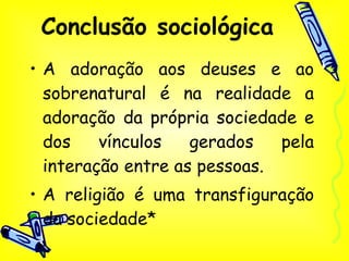 Conclusão sociológica A adoração aos deuses e ao sobrenatural é na realidade a adoração da própria sociedade e dos vínculos gerados pela interação entre as pessoas. A religião é uma transfiguração da sociedade* 
