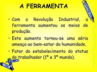 A FERRAMENTA Com a Revolução Industrial, a ferramenta aumentou os meios de produção. Este aumento tornou-se uma séria ameaça ao bem-estar da humanidade. Fator do estabelecimento do status do trabalhador (1º e 3º mundo). 