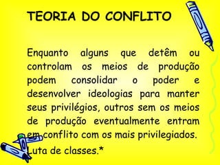 TEORIA DO CONFLITO Enquanto alguns que detêm ou controlam os meios de produção podem consolidar o poder e desenvolver ideologias para manter seus privilégios, outros sem os meios de produção eventualmente entram em conflito com os mais privilegiados. Luta de classes.* 