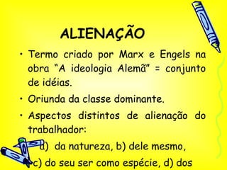 ALIENAÇÃO Termo criado por Marx e Engels na obra “A ideologia Alemã” = conjunto de idéias. Oriunda da classe dominante. Aspectos distintos de alienação do trabalhador: a)  da natureza, b) dele mesmo, c) do seu ser como espécie, d) dos outros.* 