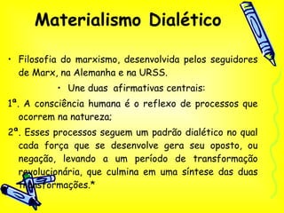 Materialismo Dialético Filosofia do marxismo, desenvolvida pelos seguidores de Marx, na Alemanha e na URSS.  Une duas  afirmativas centrais:  1ª. A consciência humana é o reflexo de processos que ocorrem na natureza;  2ª. Esses processos seguem um padrão dialético no qual cada força que se desenvolve gera seu oposto, ou negação, levando a um período de transformação revolucionária, que culmina em uma síntese das duas transformações.* 