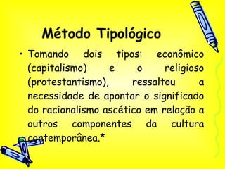 Método Tipológico Tomando dois tipos: econômico (capitalismo) e o religioso (protestantismo), ressaltou a necessidade de apontar o significado do racionalismo ascético em relação a outros componentes da cultura contemporânea.* 