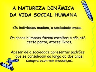 A NATUREZA DINÂMICA DA VIDA SOCIAL HUMANA Os indivíduos mudam, a sociedade muda. Os seres humanos fazem escolhas e são até certo ponto, atores livres. Apesar de a sociedade apresentar padrões que se consolidam ao longo do dos anos, sempre ocorrem mudanças. 