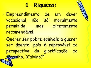 1. Riqueza: Empreendimento de um dever vocacional não só moralmente permitida, mas diretamente recomendável. Querer ser pobre equivale a querer ser doente, pois é reprovável da perspectiva da glorificação do trabalho. (Calvino)* 