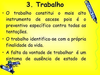 3. Trabalho O trabalho constitui o mais alto instrumento de ascese pois é o preventivo específico contra todas as tentações. O trabalho identifica-se com a própria finalidade da vida.  A falta da vontade de trabalhar  é um sintoma de ausência de estado de graça.* 
