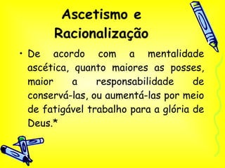 Ascetismo e Racionalização De acordo com a mentalidade ascética, quanto maiores as posses, maior a responsabilidade de conservá-las, ou aumentá-las por meio de fatigável trabalho para a glória de Deus.* 
