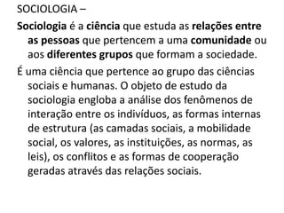 SOCIOLOGIA –
Sociologia é a ciência que estuda as relações entre
as pessoas que pertencem a uma comunidade ou
aos diferentes grupos que formam a sociedade.
É uma ciência que pertence ao grupo das ciências
sociais e humanas. O objeto de estudo da
sociologia engloba a análise dos fenômenos de
interação entre os indivíduos, as formas internas
de estrutura (as camadas sociais, a mobilidade
social, os valores, as instituições, as normas, as
leis), os conflitos e as formas de cooperação
geradas através das relações sociais.
 
