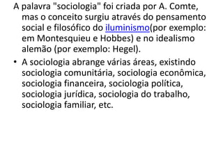 A palavra "sociologia" foi criada por A. Comte,
mas o conceito surgiu através do pensamento
social e filosófico do iluminismo(por exemplo:
em Montesquieu e Hobbes) e no idealismo
alemão (por exemplo: Hegel).
• A sociologia abrange várias áreas, existindo
sociologia comunitária, sociologia econômica,
sociologia financeira, sociologia política,
sociologia jurídica, sociologia do trabalho,
sociologia familiar, etc.
 