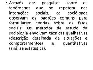 • Através das pesquisas sobre os
fenômenos que se repetem nas
interações sociais, os sociólogos
observam os padrões comuns para
formularem teorias sobre os fatos
sociais. Os métodos de estudo da
sociologia envolvem técnicas qualitativas
(descrição detalhada de situações e
comportamentos) e quantitativas
(análise estatística).
 