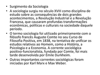 • Surgimento da Sociologia
• A sociologia surgiu no século XVIII como disciplina de
estudo sobre as consequências de dois grandes
acontecimentos, a Revolução Industrial e a Revolução
Francesa, que causaram profundas transformações
econômicas, políticas e culturais na sociedade daquele
período.
• O termo sociologia foi utilizado primeiramente com o
filósofo francês Auguste Comte no seu Curso de
Filosofia Positiva, em 1838, na tentativa de unificar os
estudos relativos ao Homem, como a História, a
Psicologia e a Economia. A corrente sociológica
positivo-funcionalista, fundada por Comte, foi mais
tarde desenvolvida por Émile Durkheim.
• Outras importantes correntes sociológicas foram
iniciadas por Karl Marx e Max Weber.
 