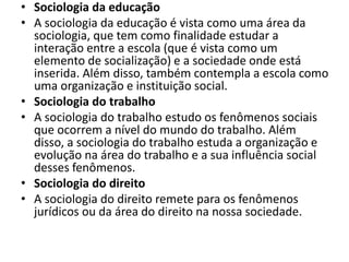 • Sociologia da educação
• A sociologia da educação é vista como uma área da
sociologia, que tem como finalidade estudar a
interação entre a escola (que é vista como um
elemento de socialização) e a sociedade onde está
inserida. Além disso, também contempla a escola como
uma organização e instituição social.
• Sociologia do trabalho
• A sociologia do trabalho estudo os fenômenos sociais
que ocorrem a nível do mundo do trabalho. Além
disso, a sociologia do trabalho estuda a organização e
evolução na área do trabalho e a sua influência social
desses fenômenos.
• Sociologia do direito
• A sociologia do direito remete para os fenômenos
jurídicos ou da área do direito na nossa sociedade.
 