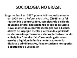 SOCIOLOGIA NO BRASIL
Surge no Brasil em 1897, porem foi introduzida mesmo
em 1925, com a Reforma Rocha Vaz ((1925) esta foi
reacionária e conservadora, completando o ciclo da
educação elitista; não aceitando as ideias da Escola
Nova, mantendo o controle ideológico sob o Estado,
através de inspeção escolar e cerceando e policiado
os afazeres dos professores e alunos, inclusive criando
a disciplina “moral e cívica” como obrigatória nas
escolas e liquidou definitivamente a autonomia
didática e administrativa, fixou o currículo no superior
e aperfeiçoou o vestibular.
 