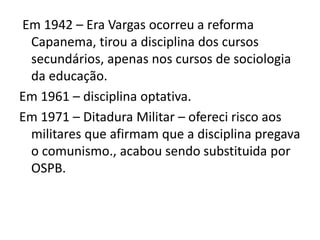 Em 1942 – Era Vargas ocorreu a reforma
Capanema, tirou a disciplina dos cursos
secundários, apenas nos cursos de sociologia
da educação.
Em 1961 – disciplina optativa.
Em 1971 – Ditadura Militar – ofereci risco aos
militares que afirmam que a disciplina pregava
o comunismo., acabou sendo substituida por
OSPB.
 