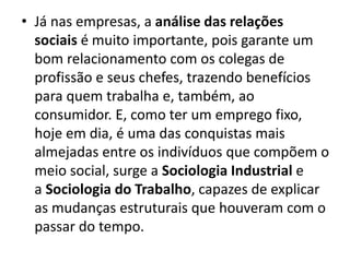 • Já nas empresas, a análise das relações
sociais é muito importante, pois garante um
bom relacionamento com os colegas de
profissão e seus chefes, trazendo benefícios
para quem trabalha e, também, ao
consumidor. E, como ter um emprego fixo,
hoje em dia, é uma das conquistas mais
almejadas entre os indivíduos que compõem o
meio social, surge a Sociologia Industrial e
a Sociologia do Trabalho, capazes de explicar
as mudanças estruturais que houveram com o
passar do tempo.
 