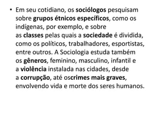• Em seu cotidiano, os sociólogos pesquisam
sobre grupos étnicos específicos, como os
indígenas, por exemplo, e sobre
as classes pelas quais a sociedade é dividida,
como os políticos, trabalhadores, esportistas,
entre outros. A Sociologia estuda também
os gêneros, feminino, masculino, infantil e
a violência instalada nas cidades, desde
a corrupção, até oscrimes mais graves,
envolvendo vida e morte dos seres humanos.
 
