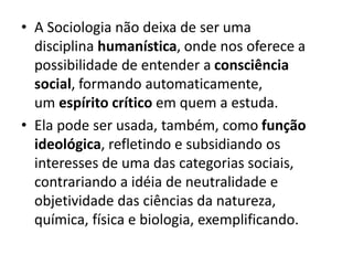 • A Sociologia não deixa de ser uma
disciplina humanística, onde nos oferece a
possibilidade de entender a consciência
social, formando automaticamente,
um espírito crítico em quem a estuda.
• Ela pode ser usada, também, como função
ideológica, refletindo e subsidiando os
interesses de uma das categorias sociais,
contrariando a idéia de neutralidade e
objetividade das ciências da natureza,
química, física e biologia, exemplificando.
 