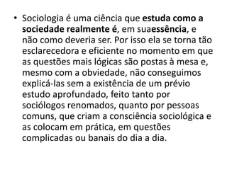 • Sociologia é uma ciência que estuda como a
sociedade realmente é, em suaessência, e
não como deveria ser. Por isso ela se torna tão
esclarecedora e eficiente no momento em que
as questões mais lógicas são postas à mesa e,
mesmo com a obviedade, não conseguimos
explicá-las sem a existência de um prévio
estudo aprofundado, feito tanto por
sociólogos renomados, quanto por pessoas
comuns, que criam a consciência sociológica e
as colocam em prática, em questões
complicadas ou banais do dia a dia.
 