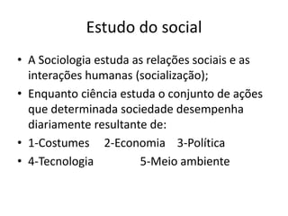 Estudo do social
• A Sociologia estuda as relações sociais e as
interações humanas (socialização);
• Enquanto ciência estuda o conjunto de ações
que determinada sociedade desempenha
diariamente resultante de:
• 1-Costumes 2-Economia 3-Política
• 4-Tecnologia 5-Meio ambiente
 