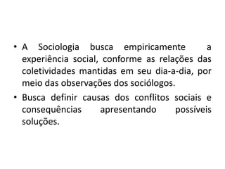• A Sociologia busca empiricamente a
experiência social, conforme as relações das
coletividades mantidas em seu dia-a-dia, por
meio das observações dos sociólogos.
• Busca definir causas dos conflitos sociais e
consequências apresentando possíveis
soluções.
 