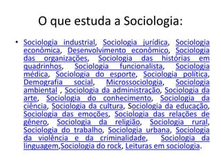 O que estuda a Sociologia:
• Sociologia industrial, Sociologia jurídica, Sociologia
econômica, Desenvolvimento econômico, Sociologia
das organizações, Sociologia das histórias em
quadrinhos, Sociologia funcionalista, Sociologia
médica, Sociologia do esporte, Sociologia política,
Demografia social, Microssociologia, Sociologia
ambiental , Sociologia da administração, Sociologia da
arte, Sociologia do conhecimento, Sociologia da
ciência, Sociologia da cultura, Sociologia da educação,
Sociologia das emoções, Sociologia das relações de
gênero, Sociologia da religião, Sociologia rural,
Sociologia do trabalho, Sociologia urbana, Sociologia
da violência e da criminalidade, Sociologia da
linguagem,Sociologia do rock, Leituras em sociologia.
 