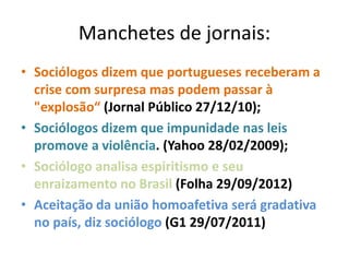 Manchetes de jornais:
• Sociólogos dizem que portugueses receberam a
crise com surpresa mas podem passar à
"explosão“ (Jornal Público 27/12/10);
• Sociólogos dizem que impunidade nas leis
promove a violência. (Yahoo 28/02/2009);
• Sociólogo analisa espiritismo e seu
enraizamento no Brasil (Folha 29/09/2012)
• Aceitação da união homoafetiva será gradativa
no país, diz sociólogo (G1 29/07/2011)
 