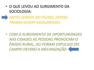 • O QUE LEVOU AO SURGIMENTO DA
SOCIOLOGIA:
• ANTES SERVOS DO FEUDO, DEPOIS
TRABALHADOR ASSALARIADO.
• COM O SURGIMENTO DE OPORTUNIDADES
NAS CIDADES AS PESSOAS PROVOCAM O
ÊXODO RURAL, OU FORAM EXPULSAS DO
CAMPO DEVINO A MECANIZAÇÃO.
 