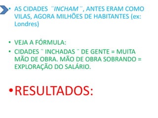 • AS CIDADES ¨INCHAM ¨, ANTES ERAM COMO
VILAS, AGORA MILHÕES DE HABITANTES (ex:
Londres)
• VEJA A FÓRMULA:
• CIDADES ¨ INCHADAS ¨ DE GENTE = MUITA
MÃO DE OBRA. MÃO DE OBRA SOBRANDO =
EXPLORAÇÃO DO SALÁRIO.
•RESULTADOS:
 