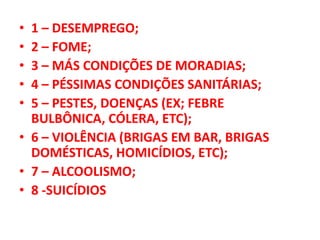 • 1 – DESEMPREGO;
• 2 – FOME;
• 3 – MÁS CONDIÇÕES DE MORADIAS;
• 4 – PÉSSIMAS CONDIÇÕES SANITÁRIAS;
• 5 – PESTES, DOENÇAS (EX; FEBRE
BULBÔNICA, CÓLERA, ETC);
• 6 – VIOLÊNCIA (BRIGAS EM BAR, BRIGAS
DOMÉSTICAS, HOMICÍDIOS, ETC);
• 7 – ALCOOLISMO;
• 8 -SUICÍDIOS
 