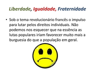 Liberdade, Igualdade, Fraternidade
• Sob o tema revolucionário francês o impulso
para lutar pelos direitos individuais. Não
podemos nos esquecer que na essência as
lutas populares iriam favorecer muito mais a
burguesia do que a população em geral.
 