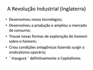 A Revolução Industrial (Inglaterra)
• Desenvolveu novas tecnologias;
• Desenvolveu a produção e ampliou o mercado
de consumo;
• Trouxe novas formas de exploração do homem
sobre o homem;
• Criou condições antagônicas fazendo surgir o
sindicalismo operário;
• ¨ Inaugura ¨ definitivamente o Capitalismo.
 