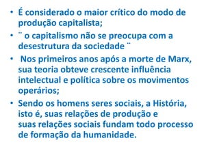 • É considerado o maior crítico do modo de
produção capitalista;
• ¨ o capitalismo não se preocupa com a
desestrutura da sociedade ¨
• Nos primeiros anos após a morte de Marx,
sua teoria obteve crescente influência
intelectual e política sobre os movimentos
operários;
• Sendo os homens seres sociais, a História,
isto é, suas relações de produção e
suas relações sociais fundam todo processo
de formação da humanidade.
 