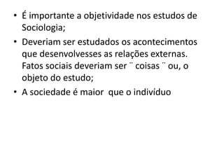 • É importante a objetividade nos estudos de
Sociologia;
• Deveriam ser estudados os acontecimentos
que desenvolvesses as relações externas.
Fatos sociais deveriam ser ¨ coisas ¨ ou, o
objeto do estudo;
• A sociedade é maior que o indivíduo
 