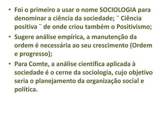 • Foi o primeiro a usar o nome SOCIOLOGIA para
denominar a ciência da sociedade; ¨ Ciência
positiva ¨ de onde criou também o Positivismo;
• Sugere análise empírica, a manutenção da
ordem é necessária ao seu crescimento (Ordem
e progresso);
• Para Comte, a análise científica aplicada à
sociedade é o cerne da sociologia, cujo objetivo
seria o planejamento da organização social e
política.
 