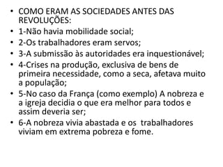 • COMO ERAM AS SOCIEDADES ANTES DAS
REVOLUÇÕES:
• 1-Não havia mobilidade social;
• 2-Os trabalhadores eram servos;
• 3-A submissão às autoridades era inquestionável;
• 4-Crises na produção, exclusiva de bens de
primeira necessidade, como a seca, afetava muito
a população;
• 5-No caso da França (como exemplo) A nobreza e
a igreja decidia o que era melhor para todos e
assim deveria ser;
• 6-A nobreza vivia abastada e os trabalhadores
viviam em extrema pobreza e fome.
 