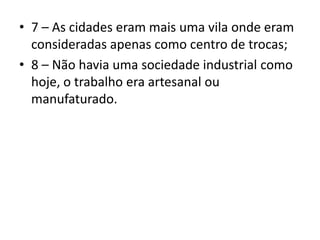 • 7 – As cidades eram mais uma vila onde eram
consideradas apenas como centro de trocas;
• 8 – Não havia uma sociedade industrial como
hoje, o trabalho era artesanal ou
manufaturado.
 