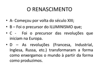 O RENASCIMENTO
• A- Começou por volta do século XIII;
• B – Foi o precursor do ILUMINISMO que;
• C - Foi o precursor das revoluções que
iniciam na Europa.
• D – As revoluções (Francesa, Industrial,
Inglesa, Russa, etc.) transformaram a forma
como enxergamos o mundo à partir da forma
como produzimos.
 
