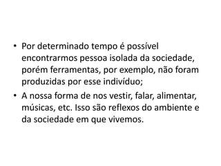 • Por determinado tempo é possível
encontrarmos pessoa isolada da sociedade,
porém ferramentas, por exemplo, não foram
produzidas por esse indivíduo;
• A nossa forma de nos vestir, falar, alimentar,
músicas, etc. Isso são reflexos do ambiente e
da sociedade em que vivemos.
 