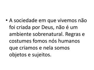• A sociedade em que vivemos não
foi criada por Deus, não é um
ambiente sobrenatural. Regras e
costumes fomos nós humanos
que criamos e nela somos
objetos e sujeitos.
 