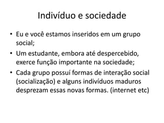 Indivíduo e sociedade
• Eu e você estamos inseridos em um grupo
social;
• Um estudante, embora até despercebido,
exerce função importante na sociedade;
• Cada grupo possuí formas de interação social
(socialização) e alguns indivíduos maduros
desprezam essas novas formas. (internet etc)
 