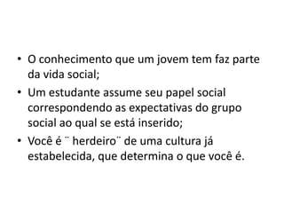 • O conhecimento que um jovem tem faz parte
da vida social;
• Um estudante assume seu papel social
correspondendo as expectativas do grupo
social ao qual se está inserido;
• Você é ¨ herdeiro¨ de uma cultura já
estabelecida, que determina o que você é.
 