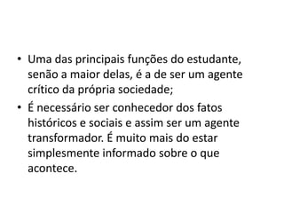 • Uma das principais funções do estudante,
senão a maior delas, é a de ser um agente
crítico da própria sociedade;
• É necessário ser conhecedor dos fatos
históricos e sociais e assim ser um agente
transformador. É muito mais do estar
simplesmente informado sobre o que
acontece.
 