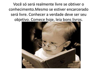 Você só será realmente livre se obtiver o
conhecimento.Mesmo se estiver encarcerado
será livre. Conhecer a verdade deve ser seu
objetivo. Comece hoje, leia bons livros.
 
