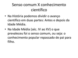 Senso comum X conhecimento
científico
• Na História podemos dividir o avanço
científico em duas partes: Antes e depois da
Idade Média.
• Na Idade Média (séc. IV ao XV) o que
prevaleceu foi o senso comum, ou seja: o
conhecimento popular repassado de pai para
filho.
 