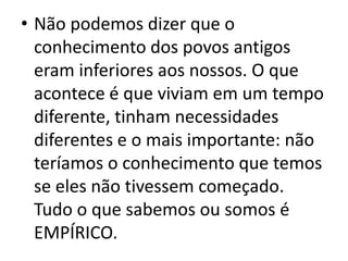 • Não podemos dizer que o
conhecimento dos povos antigos
eram inferiores aos nossos. O que
acontece é que viviam em um tempo
diferente, tinham necessidades
diferentes e o mais importante: não
teríamos o conhecimento que temos
se eles não tivessem começado.
Tudo o que sabemos ou somos é
EMPÍRICO.
 