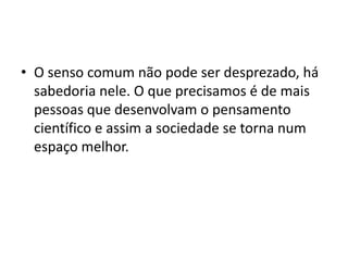 • O senso comum não pode ser desprezado, há
sabedoria nele. O que precisamos é de mais
pessoas que desenvolvam o pensamento
científico e assim a sociedade se torna num
espaço melhor.
 