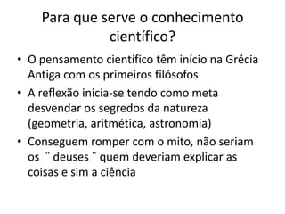 Para que serve o conhecimento
científico?
• O pensamento científico têm início na Grécia
Antiga com os primeiros filósofos
• A reflexão inicia-se tendo como meta
desvendar os segredos da natureza
(geometria, aritmética, astronomia)
• Conseguem romper com o mito, não seriam
os ¨ deuses ¨ quem deveriam explicar as
coisas e sim a ciência
 