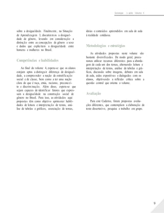 Sociologia - 1a série - Volume 4
sobre a desigualdade. Finalmente, na Situação
de Aprendizagem 3, discutirem os a desigual-
dade de gênero, levando em consideração a
distinção entre as concepções de gênero e sexo
e dados que explicitam a desigualdade entre
homens e mulheres no Brasil.
Competências e habilidades
Ao final do volume 4, espera-se que os alunos
estejam aptos a distinguir diferença de desigual-
dade, a compreender a noção de estratificação
social e de classe, bem como a ter uma noção
clara do que é raça, etnia, racismo, preconcei-
to e discrim inação. Além disso, espera-se que
sejam capazes de identificar fatores que expres-
sam a desigualdade na construção social de
gênero no Brasil. Para isso, as atividades aqui
propostas têm como objetivo aprimorar habili-
dades de leitura e interpretação de textos, aná-
lise de tabelas e gráficos, associação de temas,
ideias e conteúdos apreendidos em sala de aula
à realidade cotidiana.
Metodologias e estratégias
As atividades propostas neste volume são
bastante diversificadas. De modo geral, procu-
ramos utilizar recursos diferentes para a aborda-
gem de cada um dos temas, alternando leitura e
interpretação de textos, análise de tabelas e grá-
ficos, discussão sobre imagens, debates em sala
de aula, aulas expositivas e dialogadas com os
alunos, objetivando a reflexão crítica sobre a
questão central que orienta o volume.
Avaliação
Para este Caderno, foram propostas avalia-
ções diferentes, que contemplam a elaboração de
texto dissertativo, pesquisa e trabalho em grupo.
9
 